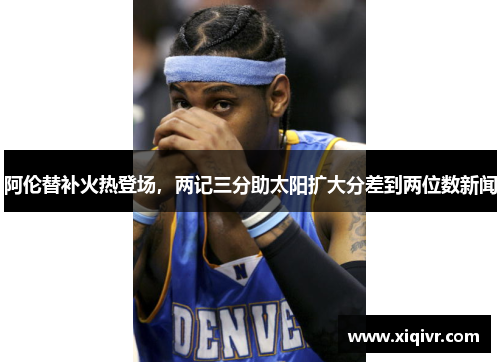 阿伦替补火热登场，两记三分助太阳扩大分差到两位数新闻